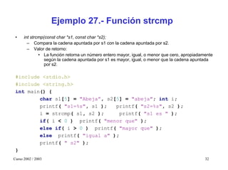 Ejemplo 27.- Función strcmp
 •    int strcmp(const char *s1, const char *s2);
        – Compara la cadena apuntada por s1 con la cadena apuntada por s2.
        – Valor de retorno:
              • La función retorna un número entero mayor, igual, o menor que cero, apropiadamente
                 según la cadena apuntada por s1 es mayor, igual, o menor que la cadena apuntada
                 por s2.

 #include <stdio.h>
 #include <string.h>
 int main() {
         char s1[5] = "Abeja”, s2[5] = "abeja"; int i;
         printf( "s1=%s", s1 );   printf( "s2=%s", s2 );
         i = strcmp( s1, s2 );     printf( "s1 es " );
         if( i < 0 ) printf( "menor que" );
         else if( i > 0 ) printf( "mayor que" );
         else printf( "igual a" );
         printf( " s2" );
 }
Curso 2002 / 2003                                                                             32
 