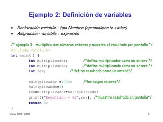 Ejemplo 2: Definición de variables
 •    Declaración variable.- tipo Nombre (opcionalmente =valor)
 •    Asignación.- variable = expresión

 /* ejemplo 2.- multiplica dos números enteros y muestra el resultado por pantalla */
 #include <stdio.h>
 int main( ) {
           int multiplicador;              /*defino multiplicador como un entero */
           int multiplicando;              /*defino multiplicando como un entero */
           int res;                 /*defino resultado como un entero*/

               multiplicador =1000;     /*les asigno valores*/
               multiplicando=2;
               res=multiplicador*multiplicando;
               printf("Resultado = %d",res); /*muestro resultado en pantalla*/
               return 0;
 }
Curso 2002 / 2003                                                                 4
 