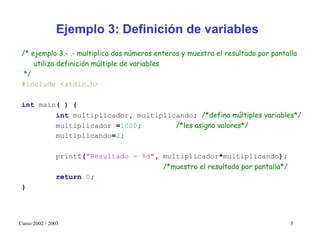 Ejemplo 3: Definición de variables
 /* ejemplo 3.- .- multiplica dos números enteros y muestra el resultado por pantalla
     utiliza definición múltiple de variables
  */
 #include <stdio.h>

 int main( ) {
         int multiplicador, multiplicando; /*defino múltiples variables*/
         multiplicador =1000;        /*les asigno valores*/
         multiplicando=2;

               printf("Resultado = %d", multiplicador*multiplicando);
                                        /*muestro el resultado por pantalla*/
               return 0;
 }




Curso 2002 / 2003                                                                  5
 