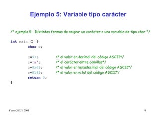 Ejemplo 5: Variable tipo carácter

 /* ejemplo 5.- Distintas formas de asignar un carácter a una variable de tipo char */

 int main () {
         char c;

               c=97;        /* el valor en decimal del código ASCII*/
               c='a';       /* el carácter entre comillas*/
               c=0x61;      /* el valor en hexadecimal del código ASCII*/
               c=0141;      /* el valor en octal del código ASCII*/
               return 0;
 }




Curso 2002 / 2003                                                                 9
 