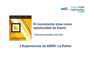 El movimiento slow como
        oportunidad de futuro

         Buscando ejemplos cercanos




3 Experiencias de ADER- La Palma
 