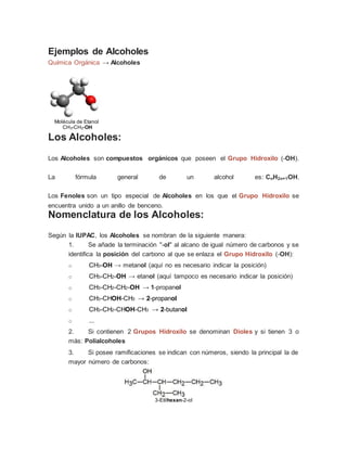 Ejemplos de Alcoholes
Química Orgánica → Alcoholes
Molécula de Etanol
CH3-CH2-OH
Los Alcoholes:
Los Alcoholes son compuestos orgánicos que poseen el Grupo Hidroxilo (-OH).
La fórmula general de un alcohol es: CnH2n+1OH.
Los Fenoles son un tipo especial de Alcoholes en los que el Grupo Hidroxilo se
encuentra unido a un anillo de benceno.
Nomenclatura de los Alcoholes:
Según la IUPAC, los Alcoholes se nombran de la siguiente manera:
1. Se añade la terminación "-ol" al alcano de igual número de carbonos y se
identifica la posición del carbono al que se enlaza el Grupo Hidroxilo (-OH):
o CH3-OH → metanol (aquí no es necesario indicar la posición)
o CH3-CH2-OH → etanol (aquí tampoco es necesario indicar la posición)
o CH3-CH2-CH2-OH → 1-propanol
o CH3-CHOH-CH3 → 2-propanol
o CH3-CH2-CHOH-CH3 → 2-butanol
o ...
2. Si contienen 2 Grupos Hidroxilo se denominan Dioles y si tienen 3 o
más: Polialcoholes
3. Si posee ramificaciones se indican con números, siendo la principal la de
mayor número de carbonos:
3-Etilhexan-2-ol
 