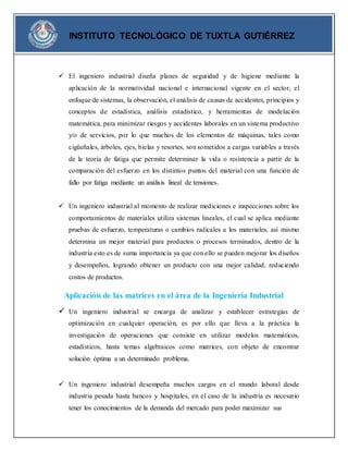 INSTITUTO TECNOLÓGICO DE TUXTLA GUTIÉRREZ 
 El ingeniero industrial diseña planes de seguridad y de higiene mediante la 
aplicación de la normatividad nacional e internacional vigente en el sector, el 
enfoque de sistemas, la observación, el análisis de causas de accidentes, principios y 
conceptos de estadística, análisis estadístico, y herramientas de modelación 
matemática, para minimizar riesgos y accidentes laborales en un sistema productivo 
y/o de servicios, por lo que muchos de los elementos de máquinas, tales como 
cigüeñales, árboles, ejes, bielas y resortes, son sometidos a cargas variables a través 
de la teoría de fatiga que permite determinar la vida o resistencia a partir de la 
comparación del esfuerzo en los distintos puntos del material con una función de 
fallo por fatiga mediante un análisis lineal de tensiones. 
 Un ingeniero industrial al momento de realizar mediciones e inspecciones sobre los 
comportamientos de materiales utiliza sistemas lineales, el cual se aplica mediante 
pruebas de esfuerzo, temperaturas o cambios radicales a los materiales, así mismo 
determina un mejor material para productos o procesos terminados, dentro de la 
industria esto es de suma importancia ya que con ello se pueden mejorar los diseños 
y desempeños, logrando obtener un producto con una mejor calidad, reduciendo 
costos de productos. 
Aplicación de las matrices en el área de la Ingeniería Industrial 
 Un ingeniero industrial se encarga de analizar y establecer estrategias de 
optimización en cualquier operación, es por ello que lleva a la práctica la 
investigación de operaciones que consiste en utilizar modelos matemáticos, 
estadísticos, hasta temas algebraicos como matrices, con objeto de encontrar 
solución óptima a un determinado problema. 
 Un ingeniero industrial desempeña muchos cargos en el mundo laboral desde 
industria pesada hasta bancos y hospitales, en el caso de la industria es necesario 
tener los conocimientos de la demanda del mercado para poder maximizar sus 
 
