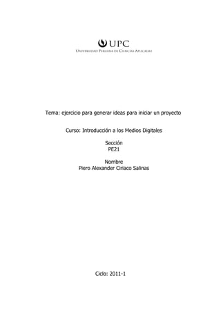 Tema: ejercicio para generar ideas para iniciar un proyecto


        Curso: Introducción a los Medios Digitales

                          Sección
                           PE21

                         Nombre
              Piero Alexander Ciriaco Salinas




                     Ciclo: 2011-1
 
