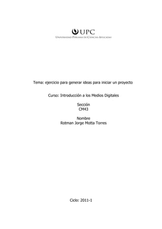 Tema: ejercicio para generar ideas para iniciar un proyecto


        Curso: Introducción a los Medios Digitales

                          Sección
                           CM43

                        Nombre
                Rotman Jorge Motta Torres




                     Ciclo: 2011-1
 