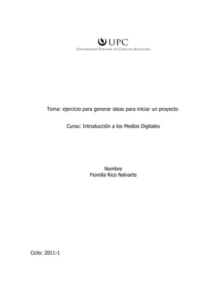 Tema: ejercicio para generar ideas para iniciar un proyecto


                Curso: Introducción a los Medios Digitales




                                  Nombre
                          Fiorella Rico Nalvarte




Ciclo: 2011-1
 