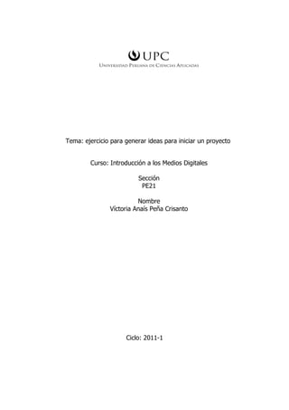 Tema: ejercicio para generar ideas para iniciar un proyecto


        Curso: Introducción a los Medios Digitales

                          Sección
                           PE21

                         Nombre
               Víctoria Anaís Peña Crisanto




                     Ciclo: 2011-1
 