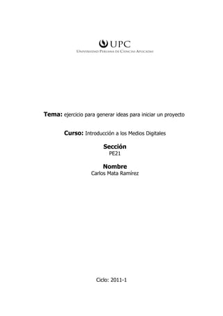 Tema: ejercicio para generar ideas para iniciar un proyecto


        Curso: Introducción a los Medios Digitales

                         Sección
                           PE21

                        Nombre
                   Carlos Mata Ramírez




                      Ciclo: 2011-1
 