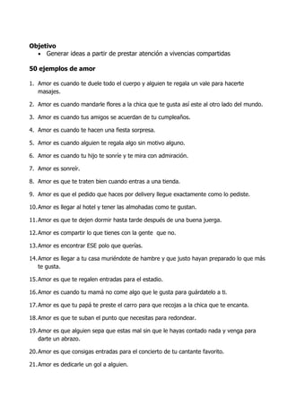 Objetivo
  • Generar ideas a partir de prestar atención a vivencias compartidas

50 ejemplos de amor

1. Amor es cuando te duele todo el cuerpo y alguien te regala un vale para hacerte
   masajes.

2. Amor es cuando mandarle flores a la chica que te gusta así este al otro lado del mundo.

3. Amor es cuando tus amigos se acuerdan de tu cumpleaños.

4. Amor es cuando te hacen una fiesta sorpresa.

5. Amor es cuando alguien te regala algo sin motivo alguno.

6. Amor es cuando tu hijo te sonríe y te mira con admiración.

7. Amor es sonreír.

8. Amor es que te traten bien cuando entras a una tienda.

9. Amor es que el pedido que haces por delivery llegue exactamente como lo pediste.

10. Amor es llegar al hotel y tener las almohadas como te gustan.

11. Amor es que te dejen dormir hasta tarde después de una buena juerga.

12. Amor es compartir lo que tienes con la gente que no.

13. Amor es encontrar ESE polo que querías.

14. Amor es llegar a tu casa muriéndote de hambre y que justo hayan preparado lo que más
    te gusta.

15. Amor es que te regalen entradas para el estadio.

16. Amor es cuando tu mamá no come algo que le gusta para guárdatelo a ti.

17. Amor es que tu papá te preste el carro para que recojas a la chica que te encanta.

18. Amor es que te suban el punto que necesitas para redondear.

19. Amor es que alguien sepa que estas mal sin que le hayas contado nada y venga para
    darte un abrazo.

20. Amor es que consigas entradas para el concierto de tu cantante favorito.

21. Amor es dedicarle un gol a alguien.
 