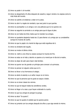 22. Amor es poder ir al mundial.

23. Amor es despertarte 25 años después de casarte y seguir viendo a tu esposa como la
    más linda del mundo.

24. Amor es subirte a la balanza y estar en tu peso.

25. Amor es abrir tu regalo de navidad y que sea justo lo que querías.

26. Amor es acompañar a un amigo a ver una película que tú no quieres ver.

27. Amor es seguirle la corriente a un amigo para que le ligue el plan.

28. Amor es ver todos los links malos que te mandan tus amigos.

29. Amor es quedarte despierto hasta las 12 para llamar a tu amigo por su cumpleaños
    aunque te mueras de sueño.

30. Amor es que tu papá o tu mamá te diga que está orgullosa de ti.

31. Amor es olvidarte del orgullo.

32. Amor es invitar el último chicle.

33. Amor es darle a una chica tu casaca aunque te mueras de frio.

34. Amor es estar en el nido y decirle un poema a tu mamá por el día de la madre.

35. Amor es dejar de salir para hacer vida familiar.

36. Amor es querer ser de grande un príncipe para conocer a la princesa.

37. Amor es pensar en alguien antes que en ti.

38. Amor es llevar a tus hermanos al colegio.

39. Amor es darle el asiento a un señor mayor en el micro.

40. Amor es que la persona que te gusta se saque a bailar.

41. Amor es no tener clases los viernes.

42. Amor es que te toquen todos los semáforos verdes.

43. Amor es llegar a tu casa y que hayan ordenado tu cuarto.

44. Amor es que tus amigos te pongan la juerga.

45. Amor es decir “te quiero”.

46. Amor es que te quede el vestido que te quieres poner.

47. Amor es juntarte con tus amigos después de años y que siga siendo lo mismo.
 