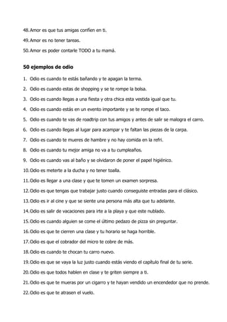 48. Amor es que tus amigas confíen en ti.

49. Amor es no tener tareas.

50. Amor es poder contarle TODO a tu mamá.


50 ejemplos de odio

1. Odio es cuando te estás bañando y te apagan la terma.

2. Odio es cuando estas de shopping y se te rompe la bolsa.

3. Odio es cuando llegas a una fiesta y otra chica esta vestida igual que tu.

4. Odio es cuando estás en un evento importante y se te rompe el taco.

5. Odio es cuando te vas de roadtrip con tus amigos y antes de salir se malogra el carro.

6. Odio es cuando llegas al lugar para acampar y te faltan las piezas de la carpa.

7. Odio es cuando te mueres de hambre y no hay comida en la refri.

8. Odio es cuando tu mejor amiga no va a tu cumpleaños.

9. Odio es cuando vas al baño y se olvidaron de poner el papel higiénico.

10. Odio es meterte a la ducha y no tener toalla.

11. Odio es llegar a una clase y que te tomen un examen sorpresa.

12. Odio es que tengas que trabajar justo cuando conseguiste entradas para el clásico.

13. Odio es ir al cine y que se siente una persona más alta que tu adelante.

14. Odio es salir de vacaciones para irte a la playa y que este nublado.

15. Odio es cuando alguien se come el último pedazo de pizza sin preguntar.

16. Odio es que te cierren una clase y tu horario se haga horrible.

17. Odio es que el cobrador del micro te cobre de más.

18. Odio es cuando te chocan tu carro nuevo.

19. Odio es que se vaya la luz justo cuando estás viendo el capítulo final de tu serie.

20. Odio es que todos hablen en clase y te griten siempre a ti.

21. Odio es que te mueras por un cigarro y te hayan vendido un encendedor que no prende.

22. Odio es que te atrasen el vuelo.
 