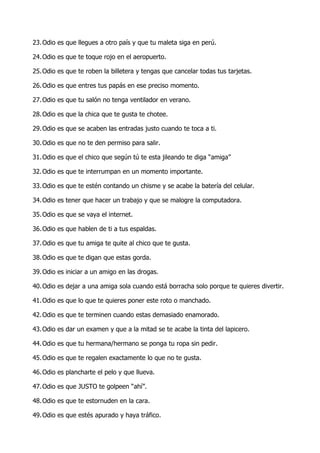 23. Odio es que llegues a otro país y que tu maleta siga en perú.

24. Odio es que te toque rojo en el aeropuerto.

25. Odio es que te roben la billetera y tengas que cancelar todas tus tarjetas.

26. Odio es que entres tus papás en ese preciso momento.

27. Odio es que tu salón no tenga ventilador en verano.

28. Odio es que la chica que te gusta te chotee.

29. Odio es que se acaben las entradas justo cuando te toca a ti.

30. Odio es que no te den permiso para salir.

31. Odio es que el chico que según tú te esta jileando te diga “amiga”

32. Odio es que te interrumpan en un momento importante.

33. Odio es que te estén contando un chisme y se acabe la batería del celular.

34. Odio es tener que hacer un trabajo y que se malogre la computadora.

35. Odio es que se vaya el internet.

36. Odio es que hablen de ti a tus espaldas.

37. Odio es que tu amiga te quite al chico que te gusta.

38. Odio es que te digan que estas gorda.

39. Odio es iniciar a un amigo en las drogas.

40. Odio es dejar a una amiga sola cuando está borracha solo porque te quieres divertir.

41. Odio es que lo que te quieres poner este roto o manchado.

42. Odio es que te terminen cuando estas demasiado enamorado.

43. Odio es dar un examen y que a la mitad se te acabe la tinta del lapicero.

44. Odio es que tu hermana/hermano se ponga tu ropa sin pedir.

45. Odio es que te regalen exactamente lo que no te gusta.

46. Odio es plancharte el pelo y que llueva.

47. Odio es que JUSTO te golpeen “ahí”.

48. Odio es que te estornuden en la cara.

49. Odio es que estés apurado y haya tráfico.
 