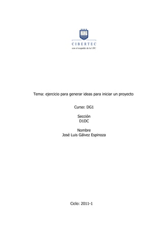 Tema: ejercicio para generar ideas para iniciar un proyecto


                        Curso: DG1

                          Sección
                           D1DC

                          Nombre
                 José Luis Gálvez Espinoza




                     Ciclo: 2011-1
 