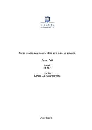 Tema: ejercicio para generar ideas para iniciar un proyecto


                        Curso: DG1

                         Sección
                         D1 AC 1

                         Nombre
                Sandra Luz Macavilca Vega




                     Ciclo: 2011-1
 