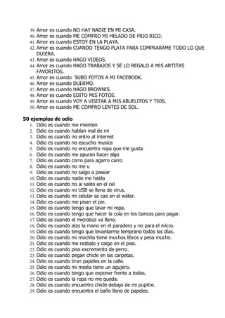 39. Amor es cuando   NO HAY NADIE EN MI CASA.
   40. Amor es cuando   ME COMPRO MI HELADO DE FRIO RICO.
   41. Amor es cuando   ESTOY EN LA PLAYA.
   42. Amor es cuando   CUANDO TENGO PLATA PARA COMPRARAME TODO LO QUE
       DUIERA.
   43. Amor es cuando   HAGO VIDEOS.
   44. Amor es cuando   HAGO TRABAJOS Y SE LO REGALO A MIS ARTITAS
       FAVORITOS.
   45. Amor es cuando    SUBO FOTOS A MI FACEBOOK.
   46. Amor es cuando   DUERMO.
   47. Amor es cuando   HAGO BROWNIS.
   48. Amor es cuando   EDITO MIS FOTOS.
   49. Amor es cuando   VOY A VISITAR A MIS ABUELITOS Y TIOS.
   50. Amor es cuando   ME COMPRO LENTES DE SOL.

50 ejemplos de odio
  1. Odio es cuando me mienten
  2. Odio es cuando hablan mal de mi
  3. Odio es cuando no entro al internet
  4. Odio es cuando no escucho musica
  5. Odio es cuando no encuentro ropa que me gusta
  6. Odio es cuando me apuran hacer algo
  7. Odio es cuando corro para agarro carro
  8. Odio es cuando no me u
  9. Odio es cuando no salgo a pasear
  10. Odio es cuando nadie me habla
  11. Odio es cuando no ai saldo en el cel
  12. Odio es cuando mi USB se llena de virus.
  13. Odio es cuando mi celular se cae en el wáter.
  14. Odio es cuando me pisan el pie.
  15. Odio es cuando tengo que lavar mi ropa.
  16. Odio es cuando tengo que hacer la cola en los bancos para pagar.
  17. Odio es cuando el microbús va lleno.
  18. Odio es cuando alzo la mano en el paradero y no para el micro.
  19. Odio es cuando tengo que levantarme temprano todos los días.
  20. Odio es cuando mi mochila tiene muchos libros y pesa mucho.
  21. Odio es cuando me resbalo y caigo en el piso.
  22. Odio es cuando piso excremento de perro.
  23. Odio es cuando pegan chicle en las carpetas.
  24. Odio es cuando tiran papeles en la calle.
  25. Odio es cuando mi media tiene un agujero.
  26. Odio es cuando tengo que exponer frente a todos.
  27. Odio es cuando la ropa no me queda.
  28. Odio es cuando encuentro chicle debajo de mi pupitre.
  29. Odio es cuando encuentra el baño lleno de papeles.
 