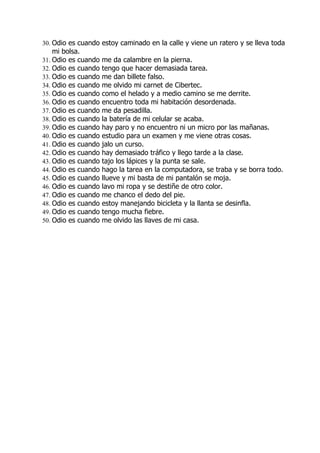 30. Odio es cuando estoy caminado en la calle y viene un ratero y se lleva toda
    mi bolsa.
31. Odio es cuando   me da calambre en la pierna.
32. Odio es cuando   tengo que hacer demasiada tarea.
33. Odio es cuando   me dan billete falso.
34. Odio es cuando   me olvido mi carnet de Cibertec.
35. Odio es cuando   como el helado y a medio camino se me derrite.
36. Odio es cuando   encuentro toda mi habitación desordenada.
37. Odio es cuando   me da pesadilla.
38. Odio es cuando   la batería de mi celular se acaba.
39. Odio es cuando   hay paro y no encuentro ni un micro por las mañanas.
40. Odio es cuando   estudio para un examen y me viene otras cosas.
41. Odio es cuando   jalo un curso.
42. Odio es cuando   hay demasiado tráfico y llego tarde a la clase.
43. Odio es cuando   tajo los lápices y la punta se sale.
44. Odio es cuando   hago la tarea en la computadora, se traba y se borra todo.
45. Odio es cuando   llueve y mi basta de mi pantalón se moja.
46. Odio es cuando   lavo mi ropa y se destiñe de otro color.
47. Odio es cuando   me chanco el dedo del pie.
48. Odio es cuando   estoy manejando bicicleta y la llanta se desinfla.
49. Odio es cuando   tengo mucha fiebre.
50. Odio es cuando   me olvido las llaves de mi casa.
 