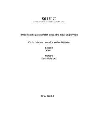 Tema: ejercicio para generar ideas para iniciar un proyecto


        Curso: Introducción a los Medios Digitales

                          Sección
                           CM41

                          Nombre
                      Karla Melendez




                     Ciclo: 2011-1
 