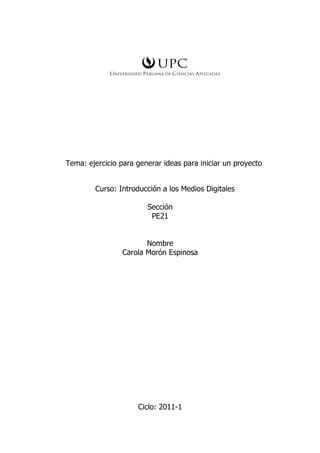 Tema: ejercicio para generar ideas para iniciar un proyecto


        Curso: Introducción a los Medios Digitales

                        Sección
                         PE21


                        Nombre
                 Carola Morón Espinosa




                     Ciclo: 2011-1
 