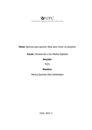 Tema: ejercicio para generar ideas para iniciar un proyecto


        Curso: Introducción a los Medios Digitales

                         Sección:

                           PU21

                        Nombre:

             Mónica Queirolo Silva Santisteban




                     Ciclo: 2011-1
 