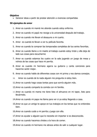 Objetivo
  • Generar ideas a partir de prestar atención a vivencias compartidas

50 ejemplos de amor

  1. Amor es cuando mi mamá me atiende cuando estoy enferma.

  2. Amor es cuando mi papá me recoge a la universidad después del trabajo.

  3. Amor es cuando me llevan el desayuno a mi cuarto.

  4. Amor es cuando te llevan a ver tu película favorita.

  5. Amor es cuando te compran las temporadas completas de tus series favoritas.

  6. Amor es cuando llamo a mi madre al trabajo cuando estoy triste y ella deja de
     lado sus cosas para escucharme

  7. Amor es cuando estamos los cuatro en la sala jugando un juego de mesa y
     reímos de las cosas que hace mi perrita.

  8. Amor es cuando mi hermano agarra su guitarra y canta canciones para
     hacerme sentir mejor.

  9. Amor es cuando hablo de diferentes cosas con mi prima y nos damos consejos.

  10.     Amor es cuando de la nada alguien me pregunta si estoy bien.

  11.Amor es cuando hago cosas tontas para que sonría alguien más.

  12.Amor es cuando comparto la comida con mi familia.

  13. Amor es cuando mi mama me tiene listo el almuerzo en mi taper, listo para
        llevármelo.

  14.Amor es cuando mi papa me llama para ver si ya estoy llegando a casa.

  15.Amor es que un amigo te apoye en tus trabajos en los temas que no entiendes
     bien.

  16.Amor es cuando cuido a mi perrita y juego con ella.

  17.Amor es ayudar a alguien que lo necesita sin importar si es desconocido.

  18.Amor es cuando hacemos chistes a la hora de comer.

  19.Amor es cuando mi hermano me abraza antes de salir a cualquier lugar.
 