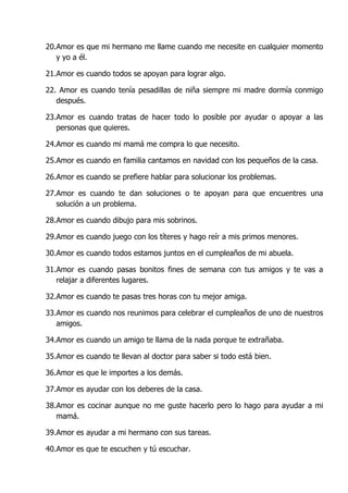 20.Amor es que mi hermano me llame cuando me necesite en cualquier momento
   y yo a él.

21.Amor es cuando todos se apoyan para lograr algo.

22. Amor es cuando tenía pesadillas de niña siempre mi madre dormía conmigo
   después.

23.Amor es cuando tratas de hacer todo lo posible por ayudar o apoyar a las
   personas que quieres.

24.Amor es cuando mi mamá me compra lo que necesito.

25.Amor es cuando en familia cantamos en navidad con los pequeños de la casa.

26.Amor es cuando se prefiere hablar para solucionar los problemas.

27.Amor es cuando te dan soluciones o te apoyan para que encuentres una
   solución a un problema.

28.Amor es cuando dibujo para mis sobrinos.

29.Amor es cuando juego con los títeres y hago reír a mis primos menores.

30.Amor es cuando todos estamos juntos en el cumpleaños de mi abuela.

31.Amor es cuando pasas bonitos fines de semana con tus amigos y te vas a
   relajar a diferentes lugares.

32.Amor es cuando te pasas tres horas con tu mejor amiga.

33.Amor es cuando nos reunimos para celebrar el cumpleaños de uno de nuestros
   amigos.

34.Amor es cuando un amigo te llama de la nada porque te extrañaba.

35.Amor es cuando te llevan al doctor para saber si todo está bien.

36.Amor es que le importes a los demás.

37.Amor es ayudar con los deberes de la casa.

38.Amor es cocinar aunque no me guste hacerlo pero lo hago para ayudar a mi
   mamá.

39.Amor es ayudar a mi hermano con sus tareas.

40.Amor es que te escuchen y tú escuchar.
 