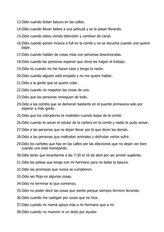 13.Odio cuando botan basura en las calles.
14.Odio cuando llevan bebes a una película y se la pasan llorando.
15.Odio cuando estoy viendo televisión y cambian de canal.
16.Odio cuando ponen música a full en la combi y no se escucha cuando uno quiere
   bajar.
17.Odio cuando hablan de cosas mías con personas desconocidas.
18.Odio cuando las personas esperan que otros les hagan el trabajo.
19.Odio es cuando no me hacen caso y tengo la razón.
20.Odio cuando alguien está enojado y no me quiere hablar.
21.Odio a la gente que se quiere colar.
22.Odio cuando no respetan las cosas de uno.
23.Odio que las personas renieguen de todo.
24.Odio a las combis que se demoran bastante en el puente primavera solo por
   esperar a más gente.
25.Odio que los cobradores te molesten cuando bajas de la combi.
26.Odio cuando te secan el celular de la cartera en la combi y nadie te pudo avisar.
27.Odio a las personas que se dejan llevar por lo que dicen los demás.
28.Odio a las personas que maltratan animales y disfrutan verlos sufrir.
29.Odio los carteles que hay en las calles por las elecciones que no dejan ver bien
   cuando uno está manejando.
30.Odio tener que levantarme a las 7:30 el 10 de abril por ser primer suplente.
31.Odio las peleas que tengo con mi hermano para no botar la basura.
32.Odio las promesas que nunca se cumplieron.
33.Odio ser floja en algunas cosas.
34.Odio no terminar lo que comienzo.
35.Odio no poder decir las cosas que siento porque siempre termino llorando.
36.Odio cuando me castigan por cosas que no hice.
37.Odio cuando mi mamá apoya más a mi hermano que a mí.
38.Odio cuando no mueven ni un dedo por ayudar.
 