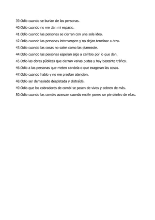 39.Odio cuando se burlan de las personas.
40.Odio cuando no me dan mi espacio.
41.Odio cuando las personas se cierran con una sola idea.
42.Odio cuando las personas interrumpen y no dejan terminar a otra.
43.Odio cuando las cosas no salen como las planeaste.
44.Odio cuando las personas esperan algo a cambio por lo que dan.
45.Odio las obras públicas que cierran varias pistas y hay bastante tráfico.
46.Odio a las personas que meten candela o que exageran las cosas.
47.Odio cuando hablo y no me prestan atención.
48.Odio ser demasiado despistada y distraída.
49.Odio que los cobradores de combi se pasen de vivos y cobren de más.
50.Odio cuando las combis avanzan cuando recién pones un pie dentro de ellas.
 
