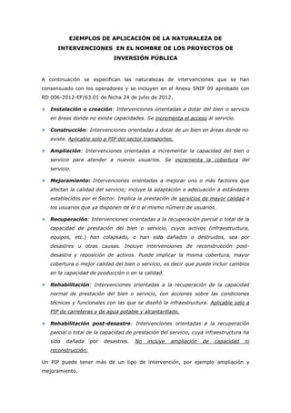 EJEMPLOS DE APLICACIÓN DE LA NATURALEZA DE
       INTERVENCIONES EN EL NOMBRE DE LOS PROYECTOS DE
                               INVERSIÓN PÚBLICA


A continuación se especifican las naturalezas de intervenciones que se han
consensuado con los operadores y se incluyen en el Anexo SNIP 09 aprobado con
RD 006-2012-EF/63.01 de fecha 24 de julio de 2012.

   Instalación o creación: Intervenciones orientadas a dotar del bien o servicio
    en áreas donde no existe capacidades. Se incrementa el acceso al servicio.

   Construcción: Intervenciones orientadas a dotar de un bien en áreas donde no
    existe. Aplicable solo a PIP del sector transportes.

   Ampliación: Intervenciones orientadas a incrementar la capacidad del bien o
    servicio para atender a nuevos usuarios. Se incrementa la cobertura del
    servicio.

   Mejoramiento: Intervenciones orientadas a mejorar uno o más factores que
    afectan la calidad del servicio; incluye la adaptación o adecuación a estándares
    establecidos por el Sector. Implica la prestación de servicios de mayor calidad a
    los usuarios que ya disponen de él o al mismo número de usuarios.

   Recuperación: Intervenciones orientadas a la recuperación parcial o total de la
    capacidad de prestación del bien o servicio, cuyos activos (infraestructura,
    equipos, etc.) han colapsado, o han sido dañados o destruidos, sea por
    desastres u otras causas. Incluye intervenciones de reconstrucción post-
    desastre y reposición de activos. Puede implicar la misma cobertura, mayor
    cobertura o mejor calidad del bien o servicio, es decir que puede incluir cambios
    en la capacidad de producción o en la calidad.

   Rehabilitación: Intervenciones orientadas a la recuperación de la capacidad
    normal de prestación del bien o servicio, con acciones sobre las condiciones
    técnicas y funcionales con las que se diseñó la infraestructura. Aplicable solo a
    PIP de carreteras y de agua potable y alcantarillado.

   Rehabilitación post-desastre: Intervenciones orientadas a la recuperación
    parcial o total de la capacidad de prestación del servicio, cuya infraestructura ha
    sido   dañada     por   desastres.   No   incluye   ampliación   de   capacidad   ni
    reconstrucción.

Un PIP puede tener más de un tipo de intervención, por ejemplo ampliación y
mejoramiento.
 