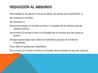 REDUCCIÓN AL ABSURDO
Para probar p, se asume no-p (p es falso). Se deriva una implicación: q.
Se muestra q: es falso.
Se concluye: p
Queremos probar: El mundo no tiene un Creador de la manera que als
   casas lo tienen.
Asumimos: El mundo sí tiene un Creador de la manera que las casas lo
   tienen.
De aquí quese sigue que: Dios es imperfecto (porque el mundo es
   imperfecto).
Pero: Dios no puede ser imperfecto.
Por lo tanto: El mundo no tiene un Creador de la manera en que las casas lo
   tienen.
 