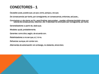 CONECTORES - 1
Causales: pues, puesto que, ya que, como, porque, y es que.

De consecuencia: por tanto, por consiguiente, en consecuencia, entonces, así pues...
Conclusivos y o de cierre: en fin, para finalizar, para acabar... pueden utilizarse también otros con
    valores de consecuencia, resumen, etc. O plantean la conclusión por consiguiente, por tanto.

Generalizadores: a partir de, dado que.

Modales: quizá, probablemente.

Garantes: como dice, según, de acuerdo con.

Relativizadores: a no ser que, si / si no.

Refuerzos: aunque, sin contar con.

Alternantes de adversación: sin embargo, no obstante, ahora bien.
 