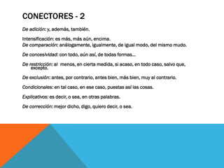 CONECTORES - 2
De adición: y, además, también.
Intensificación: es más, más aún, encima.
De comparación: análogamente, igualmente, de igual modo, del mismo mudo.
De concesividad: con todo, aún así, de todas formas...
De restricción: al menos, en cierta medida, si acaso, en todo caso, salvo que,
    excepto.
De exclusión: antes, por contrario, antes bien, más bien, muy al contrario.
Condicionales: en tal caso, en ese caso, puestas así las cosas.
Explicativos: es decir, o sea, en otras palabras.
De corrección: mejor dicho, digo, quiero decir, o sea.
 