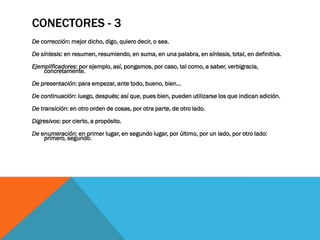 CONECTORES - 3
De corrección: mejor dicho, digo, quiero decir, o sea.

De síntesis: en resumen, resumiendo, en suma, en una palabra, en síntesis, total, en definitiva.
Ejemplificadores: por ejemplo, así, pongamos, por caso, tal como, a saber, verbigracia,
    concretamente.

De presentación: para empezar, ante todo, bueno, bien...

De continuación: luego, después; así que, pues bien, pueden utilizarse los que indican adición.

De transición: en otro orden de cosas, por otra parte, de otro lado.

Digresivos: por cierto, a propósito.

De enumeración: en primer lugar, en segundo lugar, por último, por un lado, por otro lado:
    primero, segundo.
 