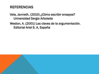 REFERENCIAS
Vela, Janneth. (2010) ¿Cómo escribir ensayos?
  Universidad Sergio Arboleda
Weston, A. (2001) Las claves de la argumentación.
  Editorial Ariel S. A, España
 