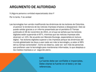 ARGUMENTO DE AUTORIDAD
X (Alguna persona o entidad especializada) dice Y
Por lo tanto, Y es verdad


Las tecnologías han venido modificando las dinámicas de los lectores de Colombia,
    al parecer la tendencia de las noticias impresas empieza a desaparecer. Esto se
    puede validar gracias a un informe presentado por el periódico El Tiempo
    publicado el 26 de noviembre de 2011, en el que se señala que los lectores
    digitales están superando el 87%, mientras que las noticias impresas sólo
    alcanzan un 13%. De acuerdo con Marcela Durango, especialista en lectura
    digital, “los lectores digitales superan a los impresos porque las dinámicas del
    mundo globalizado los lleva a usar cada vez más la tecnología y a estar el 99%
    del su tiempo conectados”. Como se observa, cada vez son más las personas
    que prefieren usar la tecnología para mantenerse informadas, lo que desplaza a
    los medios impresos a un segundo plano.


                                 OJO:
                                 La fuente debe ser confiable e imparciales.
                                 Debe citarse la fuente en el texto y en las
                                 referencias.
 