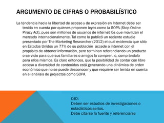 ARGUMENTO DE CIFRAS O PROBABILÍSTICO
La tendencia hacia la libertad de acceso y de expresión en Internet debe ser
    tenida en cuenta por quienes proponen leyes como la SOPA (Stop Online
    Piracy Act), pues son millones de usuarios de internet los que movilizan el
    mercado internacionalmente. Tal como lo publicó un reciente estudio
    presentado por The Marketing Researcher (2012) el cual evidencia que sólo
    en Estados Unidos un 77% de su población accede a internet con el
    propósito de obtener información, pero terminan referenciando un producto
    o servicio para que sus familiares o amigos lo compren, o, comprándolo
    para ellos mismos. Es claro entonces, que la posibilidad de contar con libre
    acceso a diversidad de contenidos está generando una dinámica de orden
    económico que no se puede desconocer y que requiere ser tenida en cuenta
    en el análisis de proyectos como SOPA.




                                 OJO:
                                 Deben ser estudios de investigaciones o
                                 estadísticos serios.
                                 Debe citarse la fuente y referenciarse
 