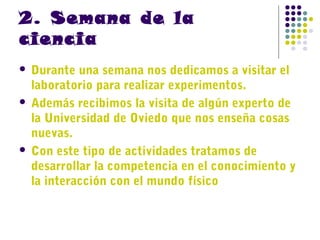 2. Semana de la
ciencia
Durante una semana nos dedicamos a visitar el
laboratorio para realizar experimentos.
 Además recibimos la visita de algún experto de
la Universidad de Oviedo que nos enseña cosas
nuevas.
 Con este tipo de actividades tratamos de
desarrollar la competencia en el conocimiento y
la interacción con el mundo físico


 