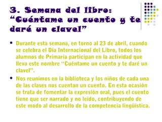 3. Semana del libro:
“Cuéntame un cuento y te
daré un clavel”




Durante esta semana, en torno al 23 de abril, cuando
se celebra el Día Internacional del Libro, todos los
alumnos de Primaria participan en la actividad que
lleva este nombre “Cuéntame un cuento y te daré un
clavel”.
Nos reunimos en la biblioteca y los niños de cada una
de las clases nos cuentan un cuento. En esta ocasión
se trata de fomentar la expresión oral, pues el cuento
tiene que ser narrado y no leído, contribuyendo de
este modo al desarrollo de la competencia lingüística.

 