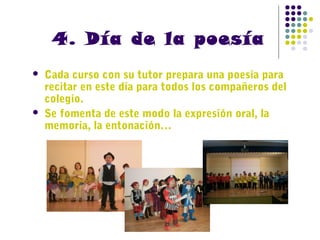 4. Día de la poesía




Cada curso con su tutor prepara una poesía para
recitar en este día para todos los compañeros del
colegio.
Se fomenta de este modo la expresión oral, la
memoria, la entonación…

 