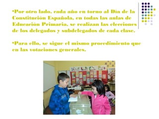 •Por otro lado, cada año en torno al Día de la
Constitución Española, en todas las aulas de
Educación Primaria, se realizan las elecciones
de los delegados y subdelegados de cada clase.
•Para ello, se sigue el mismo procedimiento que
en las votaciones generales.

 