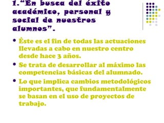 1.“En busca del éxito
académico, personal y
social de nuestros
alumnos”.
 Éste

es el fin de todas las actuaciones
llevadas a cabo en nuestro centro
desde hace 3 años.
 Se trata de desarrollar al máximo las
competencias básicas del alumnado.
 Lo que implica cambios metodológicos
importantes, que fundamentalmente
se basan en el uso de proyectos de
trabajo.

 