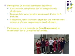 

Participamos en distintas actividades deportivas:
 Cross escolar, compitiendo con los colegios de los
alrededores.
 Semana de la nieve, para los alumnos del 3º ciclo de E.
Primaria.
 Senderismo, todos los cursos organizan una marcha como
mínimo al año, por los pueblos de los alrededores.



Participamos en una campaña de Salud buco-dental en
colaboración con la Consejería de Sanidad.

 