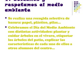 7. Cuidamos y
respetamos el medio
ambiente
 Se

realiza una recogida selectiva de
basura: papel, plástico, pilas…
 Celebramos el Día del Medio Ambiente
con distintas actividades: plantar y
cuidar árboles en el vivero, etiquetar
los árboles del patio, explicar las
características de cada uno de ellos a
otros alumnos del centro…

 