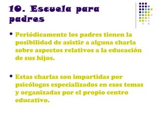10. Escuela para
padres
 Periódicamente

los padres tienen la
posibilidad de asistir a alguna charla
sobre aspectos relativos a la educación
de sus hijos.

 Estas

charlas son impartidas por
psicólogos especializados en esos temas
y organizadas por el propio centro
educativo.

 