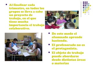 

Al finalizar cada
trimestre, en todos los
grupos se lleva a cabo
un proyecto de
trabajo, en el que
tiene mucha
importancia el trabajo
colaborativo.





De este modo el
alumnado aprende
haciendo.
El profesorado no es
el protagonista.
El objeto de trabajo
puede abordarse
desde distintas áreas
o materias

 