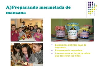 A)Preparando mermelada de
manzana






Estudiamos distintos tipos de
manzanas.
Preparamos la mermelada.
La envasamos en tarros de cristal
que decoraron los niños.

 