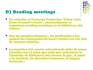 D) Reading meetings


En relación al Proyecto Comenius “Fairy tales
from Grannie’s book”, mensualmente se
organizan reading meetings en la biblioteca del
centro.



Son los propios alumnos , los profesores o los
padres los encargados de hacer lectura en voz alta
de cuentos clásicos.



La temática del cuento seleccionado debe de tener
relación con el tema que cada mes selecciona la
Comisión de biblioteca del centro: la paz, el amor
y la amistad, los derechos humanos, la lengua
materna…

 