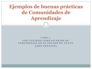 CASO 1.  Los Centros Comunitarios de Aprendizaje en el estado de Nuevo León (México) Ejemplos de buenas prácticas de Comunidades deAprendizaje 