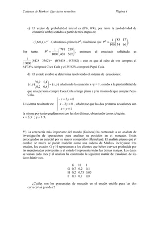 Cadenas de Markov. Ejercicios resueltos Página 4
c) El vector de probabilidad inicial es (0’6, 0’4), por tanto la probabilidad de
consumir ambos estados a partir de tres etapas es:
3
).4,06,0( P . Calculamos primero P2
, resultando que 





=
6634
1783
100
12
P ,
Por tanto 





=
562438
219781
1000
13
P , entonces el resultado solicitado es
)35626438(
10000
1
= (0’6438 , 0’3562) ; esto es que al cabo de tres compras el
64’38% comprará Coca Cola y el 35’62% comprará Pepsi Cola.
d) El estado estable se determina resolviendo el sistema de ecuaciones:
),(
8,02,0
1,09,0
),( yxyx =





añadiendo la ecuación x+y = 1, siendo x la probabilidad de
que una persona compre Coca Cola a largo plazo e y lo mismo de que compre Pepsi
Cola.
El sistema resultante es:





=+
=−
=+−
1
02
02
yx
yx
yx
, obsérvese que las dos primeras ecuaciones son
la misma por tanto quedémonos con las dos últimas, obteniendo como solución:
x = 2/3 ; y = 1/3.
5º) La cervecería más importante del mundo (Guiness) ha contratado a un analista de
investigación de operaciones para analizar su posición en el mercado. Están
preocupados en especial por su mayor competidor (Heineken). El analista piensa que el
cambio de marca se puede modelar como una cadena de Markov incluyendo tres
estados, los estados G y H representan a los clientes que beben cerveza producida por
las mencionadas cervecerías y el estado I representa todas las demás marcas. Los datos
se toman cada mes y el analista ha construido la siguiente matriz de transición de los
datos históricos.
G H I
G 0,7 0,2 0,1
H 0,2 0,75 0,05
I 0,1 0,1 0,8
¿Cuáles son los porcentajes de mercado en el estado estable para las dos
cervecerías grandes.?
 