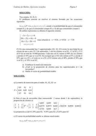 Cadenas de Markov. Ejercicios resueltos Página 5
SOLUCIÓN:
Tres estados {G, H, I}
El problema consiste en resolver el sistema formado por las ecuaciones
siguientes:
1);,,().,,( =++= zyxzyxPzyx , siendo x la probabilidad de que el consumidor
compre G, y de que el consumidor compre H y z la del que consumidor compre I.
De ambas expresiones se obtiene el siguiente sistema:







=++
=−+
=+−
=++−
1
020510
0102520
023
zyx
zyx
zyx
zyx
cuya solución es x = 9/26; y=10/26 z = 7/26
6º) En una comunidad hay 3 supermercados (S1, S2, S3) existe la movilidad de un
cliente de uno a otro. El 1 de septiembre, ¼ de los clientes va al S1, 1/3 al S2 y 5/12
al S3 de un total de 10.000 personas. Cada mes esl S1 retiene el 90% de sus clientes
y pierde el 10% que se va al S2. Se averiguó que el S2 solo retiene el 5% y pierde el
85% que va a S1 y el resto se va a S3, el S3 retiene solo el 40%, pierde el 50% que
va al S1 y el 10% va al S2.
a) Establecer la matriz de transición
b) ¿Cuál es la proporción de clientes para los supermercados el 1 de
noviembre?
c) Hallar el vector de probabilidad estable.
SOLUCIÓN:
a) La matriz de transición para el orden S1, S2, S3 es:










=
4,01,05,0
10,005,085,0
01,09,0
P
b) Para el mes de noviembre (han transcurrido 2 meses desde 1 de septiembre), la
proporción de clientes es
( )0883,00958,08158,0
17,0095,0735,0
045,00975,08575,0
01,0095,0895,0
12
5
3
1
4
1
12
5
3
1
4
1 2
=
















=





P
La proporción es del 81,58% para S1, 9,58% para S2 y 8,83% para S3
c) El vector de probabilidad estable se obtiene resolviendo:
1);,,().,,( =++= zyxzyxPzyx
 
