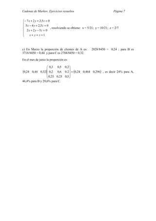 Cadenas de Markov. Ejercicios resueltos Página 7







=++
=−+
=+−
=++−
1
0522
05,245
05,227
zyx
zyx
zyx
zyx
, resolviendo se obtiene: x = 5/21; y = 10/21; z = 2/7
c) En Marzo la proporción de clientes de A es: 2028/8450 = 0,24 ; para B es
3718/8450 = 0,44 y para C es 2704/8450 = 0,32.
En el mes de junio la proporción es:
( ) ( )296,0464,024,0
5,025,025,0
2.06,02,0
2,05,03,0
32,044,024,0 =










, es decir 24% para A,
46,4% para B y 29,6% para C.
 